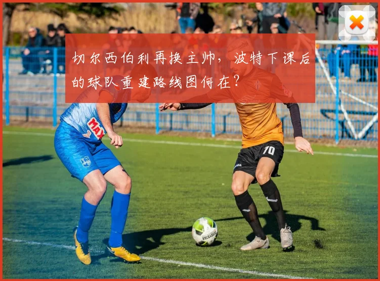 切尔西伯利再换主帅，波特下课后的球队重建路线图何在？