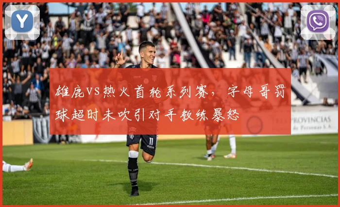 雄鹿vs热火首轮系列赛，字母哥罚球超时未吹引对手教练暴怒