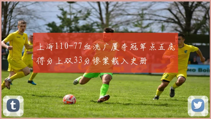 上海110-77血洗广厦夺冠军点五虎得分上双33分惨案载入史册