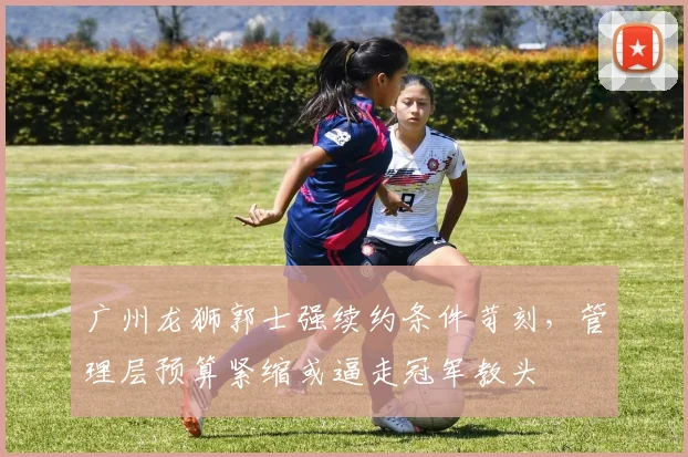 广州龙狮郭士强续约条件苛刻，管理层预算紧缩或逼走冠军教头