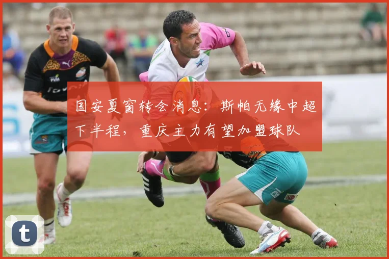 国安夏窗转会消息：斯帕无缘中超下半程，重庆主力有望加盟球队