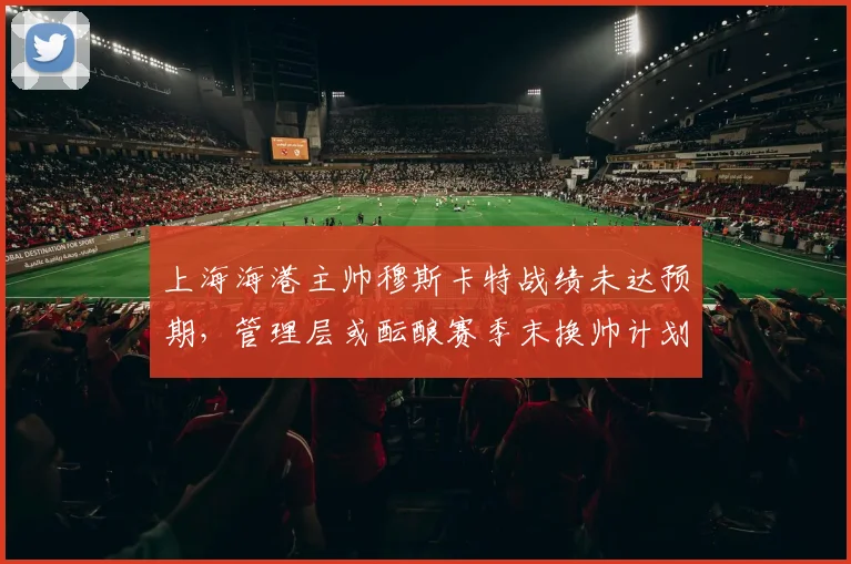 上海海港主帅穆斯卡特战绩未达预期，管理层或酝酿赛季末换帅计划