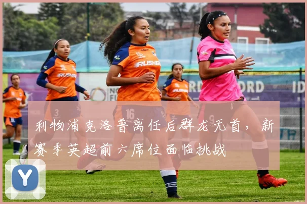 利物浦克洛普离任后群龙无首，新赛季英超前六席位面临挑战