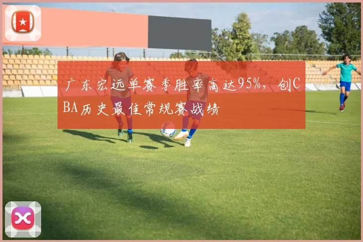 广东宏远单赛季胜率高达95%，创CBA历史最佳常规赛战绩