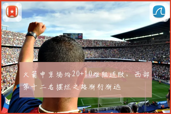 火箭申京场均20+10难阻连败，西部第十二名摆烂之路渐行渐远